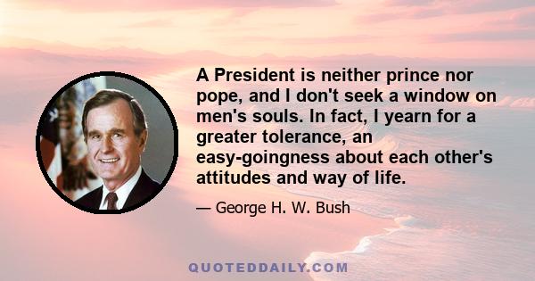 A President is neither prince nor pope, and I don't seek a window on men's souls. In fact, I yearn for a greater tolerance, an easy-goingness about each other's attitudes and way of life.