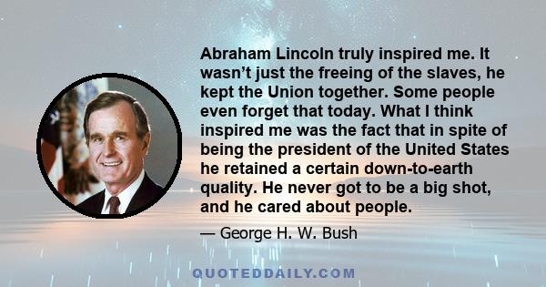 Abraham Lincoln truly inspired me. It wasn’t just the freeing of the slaves, he kept the Union together. Some people even forget that today. What I think inspired me was the fact that in spite of being the president of