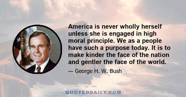 America is never wholly herself unless she is engaged in high moral principle. We as a people have such a purpose today. It is to make kinder the face of the nation and gentler the face of the world.