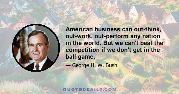 American business can out-think, out-work, out-perform any nation in the world. But we can't beat the competition if we don't get in the ball game.