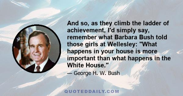 And so, as they climb the ladder of achievement, I'd simply say, remember what Barbara Bush told those girls at Wellesley: What happens in your house is more important than what happens in the White House.