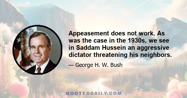 Appeasement does not work. As was the case in the 1930s, we see in Saddam Hussein an aggressive dictator threatening his neighbors.