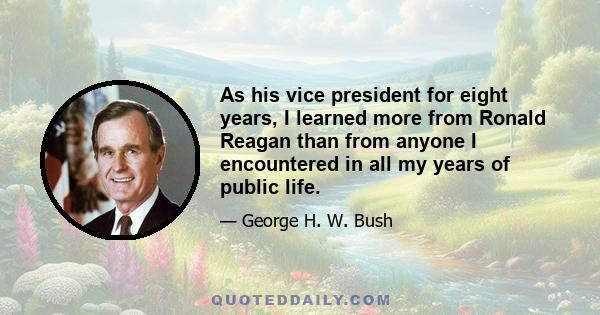 As his vice president for eight years, I learned more from Ronald Reagan than from anyone I encountered in all my years of public life.