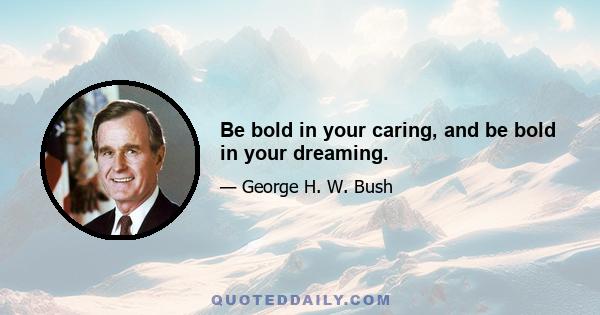 Be bold in your caring, and be bold in your dreaming.