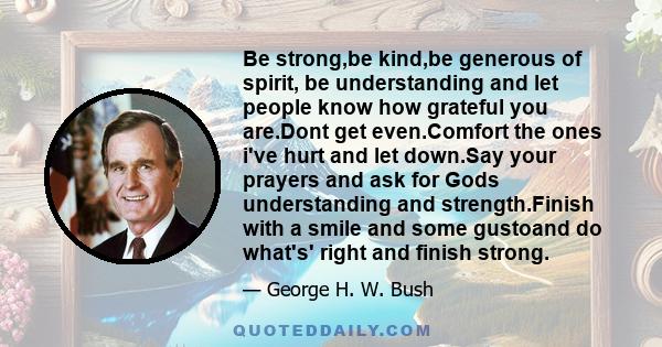 Be strong,be kind,be generous of spirit, be understanding and let people know how grateful you are.Dont get even.Comfort the ones i've hurt and let down.Say your prayers and ask for Gods understanding and