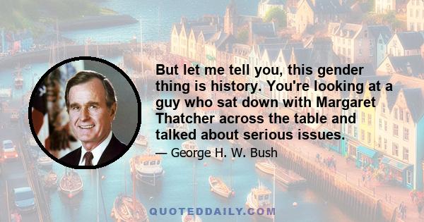 But let me tell you, this gender thing is history. You're looking at a guy who sat down with Margaret Thatcher across the table and talked about serious issues.