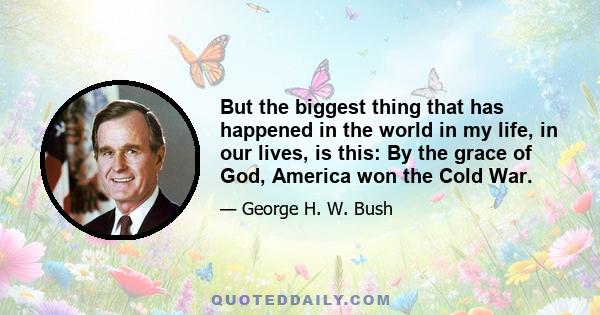 But the biggest thing that has happened in the world in my life, in our lives, is this: By the grace of God, America won the Cold War.