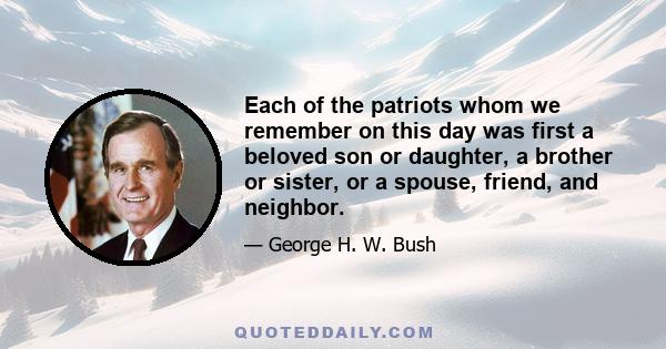 Each of the patriots whom we remember on this day was first a beloved son or daughter, a brother or sister, or a spouse, friend, and neighbor.