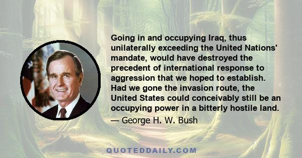 Going in and occupying Iraq, thus unilaterally exceeding the United Nations' mandate, would have destroyed the precedent of international response to aggression that we hoped to establish. Had we gone the invasion