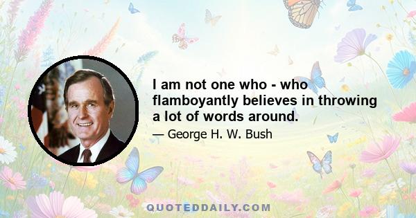 I am not one who - who flamboyantly believes in throwing a lot of words around.