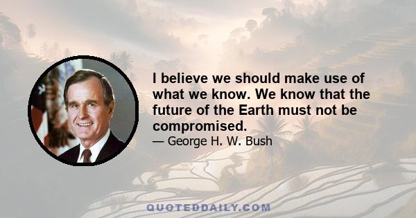 I believe we should make use of what we know. We know that the future of the Earth must not be compromised.