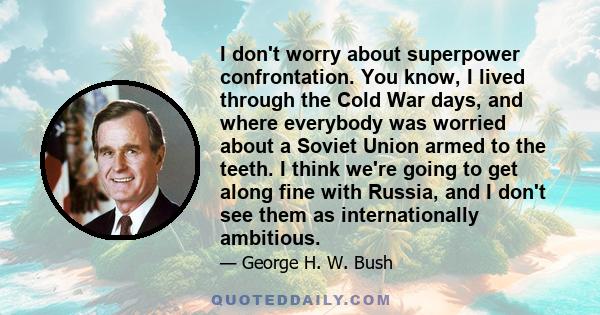 I don't worry about superpower confrontation. You know, I lived through the Cold War days, and where everybody was worried about a Soviet Union armed to the teeth. I think we're going to get along fine with Russia, and