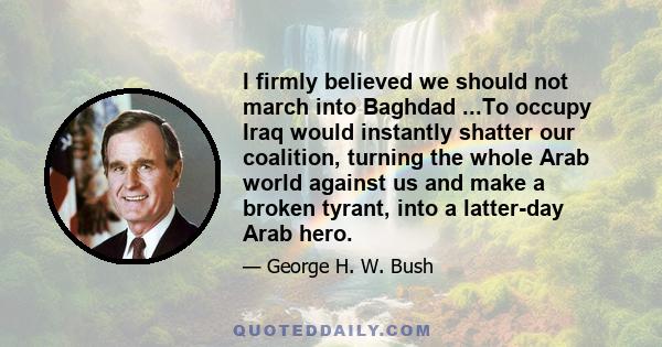 I firmly believed we should not march into Baghdad ...To occupy Iraq would instantly shatter our coalition, turning the whole Arab world against us and make a broken tyrant, into a latter-day Arab hero.