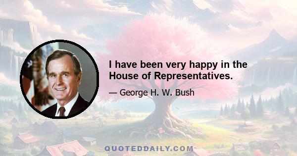 I have been very happy in the House of Representatives.