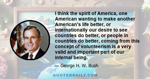 I think the spirit of America, one American wanting to make another American's life better, or internationally our desire to see countries do better, or people in countries do better, coming from this concept of