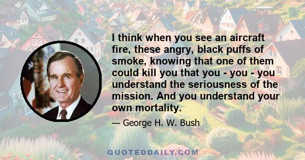 I think when you see an aircraft fire, these angry, black puffs of smoke, knowing that one of them could kill you that you - you - you understand the seriousness of the mission. And you understand your own mortality.