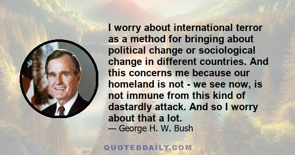 I worry about international terror as a method for bringing about political change or sociological change in different countries. And this concerns me because our homeland is not - we see now, is not immune from this