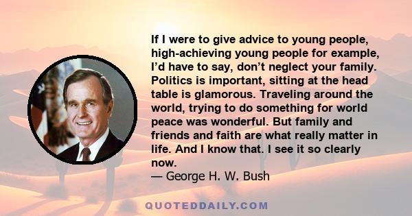 If I were to give advice to young people, high-achieving young people for example, I’d have to say, don’t neglect your family. Politics is important, sitting at the head table is glamorous. Traveling around the world,