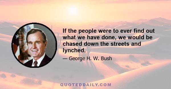 If the people were to ever find out what we have done, we would be chased down the streets and lynched.