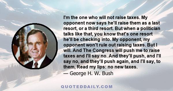 I'm the one who will not raise taxes. My opponent now says he'll raise them as a last resort, or a third resort. But when a politician talks like that, you know that's one resort he'll be checking into. My opponent, my