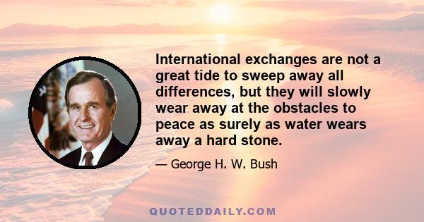 International exchanges are not a great tide to sweep away all differences, but they will slowly wear away at the obstacles to peace as surely as water wears away a hard stone.