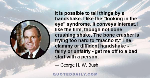 It is possible to tell things by a handshake. I like the looking in the eye syndrome. It conveys interest. I like the firm, though not bone crushing shake. The bone crusher is trying too hard to macho it. The clammy or