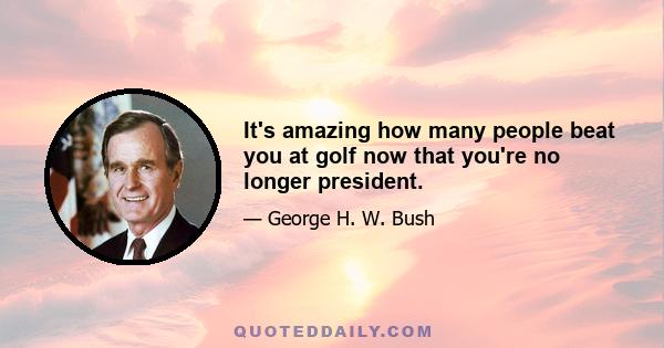 It's amazing how many people beat you at golf now that you're no longer president.