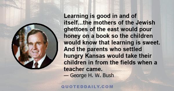 Learning is good in and of itself...the mothers of the Jewish ghettoes of the east would pour honey on a book so the children would know that learning is sweet. And the parents who settled hungry Kansas would take their 