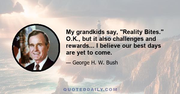 My grandkids say, Reality Bites. O.K., but it also challenges and rewards... I believe our best days are yet to come.