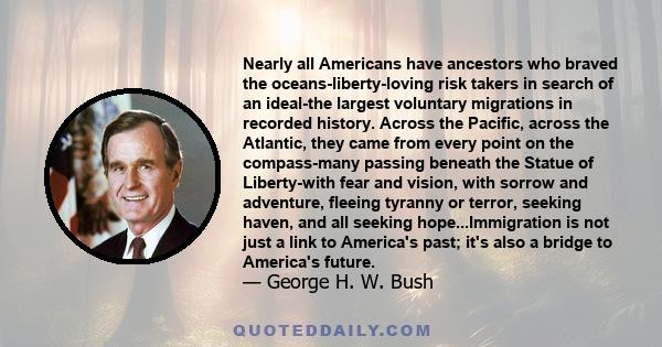 Nearly all Americans have ancestors who braved the oceans-liberty-loving risk takers in search of an ideal-the largest voluntary migrations in recorded history. Across the Pacific, across the Atlantic, they came from