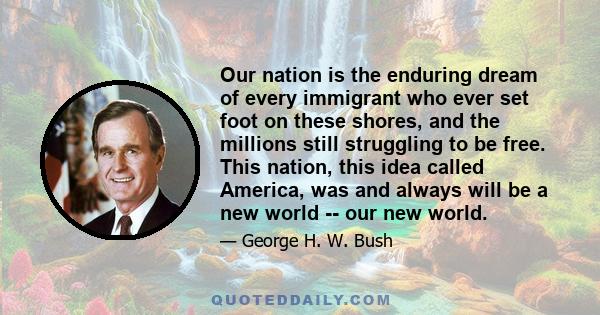 Our nation is the enduring dream of every immigrant who ever set foot on these shores, and the millions still struggling to be free. This nation, this idea called America, was and always will be a new world -- our new