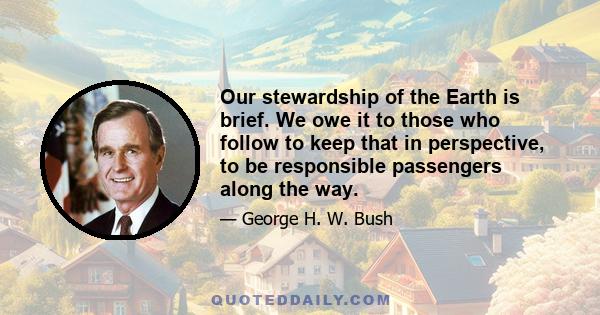 Our stewardship of the Earth is brief. We owe it to those who follow to keep that in perspective, to be responsible passengers along the way.