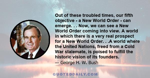 Out of these troubled times, our fifth objective - a New World Order - can emerge. . . Now, we can see a New World Order coming into view. A world in which there is a very real prospect for a New World Order. . .A world 