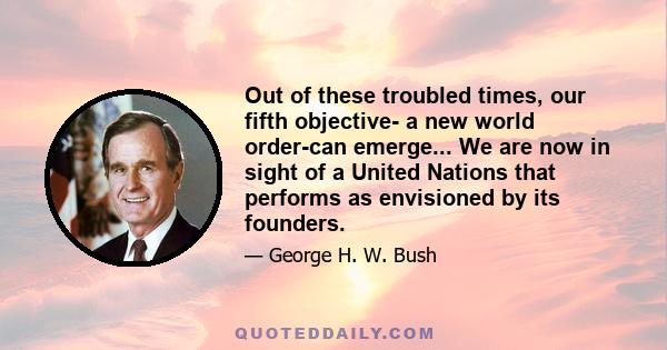 Out of these troubled times, our fifth objective- a new world order-can emerge... We are now in sight of a United Nations that performs as envisioned by its founders.