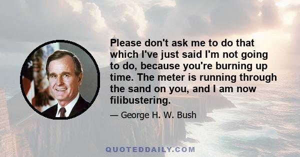 Please don't ask me to do that which I've just said I'm not going to do, because you're burning up time. The meter is running through the sand on you, and I am now filibustering.