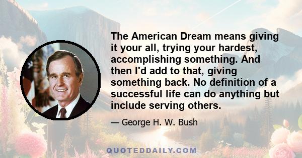 The American Dream means giving it your all, trying your hardest, accomplishing something. And then I'd add to that, giving something back. No definition of a successful life can do anything but include serving others.