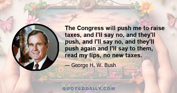 The Congress will push me to raise taxes, and I'll say no, and they'll push, and I'll say no, and they'll push again and I'll say to them, read my lips, no new taxes.