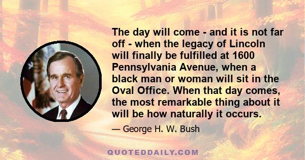 The day will come - and it is not far off - when the legacy of Lincoln will finally be fulfilled at 1600 Pennsylvania Avenue, when a black man or woman will sit in the Oval Office. When that day comes, the most