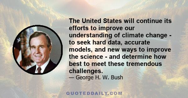 The United States will continue its efforts to improve our understanding of climate change - to seek hard data, accurate models, and new ways to improve the science - and determine how best to meet these tremendous