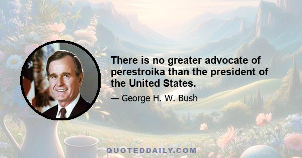 There is no greater advocate of perestroika than the president of the United States.