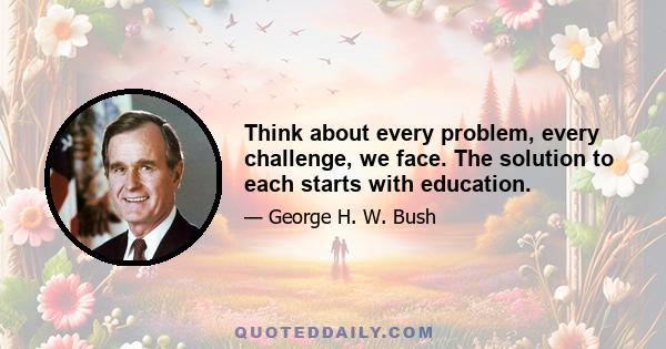 Think about every problem, every challenge, we face. The solution to each starts with education.