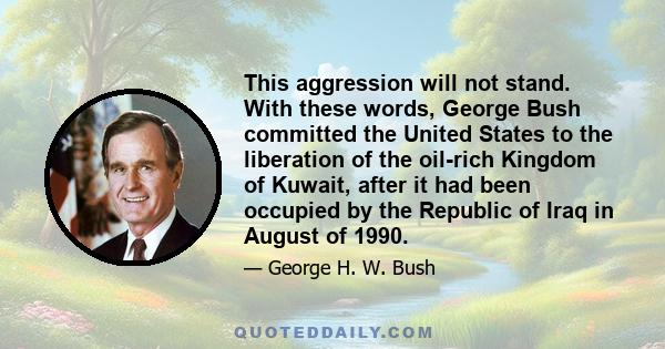 This aggression will not stand. With these words, George Bush committed the United States to the liberation of the oil-rich Kingdom of Kuwait, after it had been occupied by the Republic of Iraq in August of 1990.