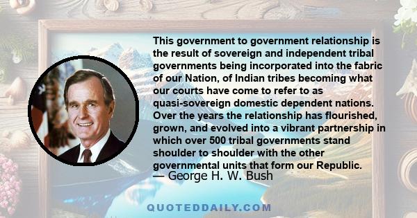 This government to government relationship is the result of sovereign and independent tribal governments being incorporated into the fabric of our Nation, of Indian tribes becoming what our courts have come to refer to