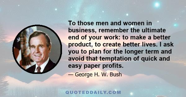 To those men and women in business, remember the ultimate end of your work: to make a better product, to create better lives. I ask you to plan for the longer term and avoid that temptation of quick and easy paper