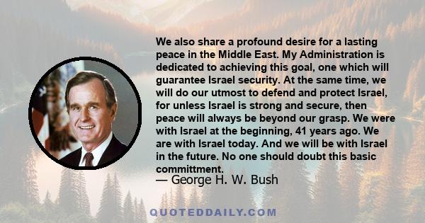 We also share a profound desire for a lasting peace in the Middle East. My Administration is dedicated to achieving this goal, one which will guarantee Israel security. At the same time, we will do our utmost to defend