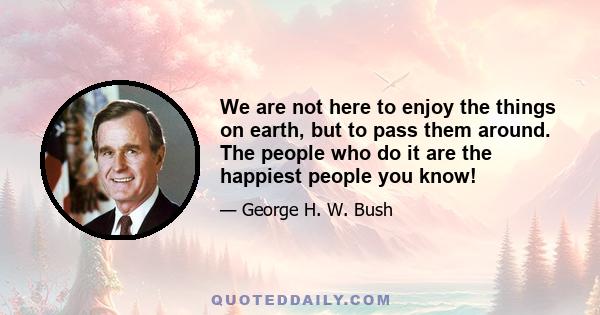 We are not here to enjoy the things on earth, but to pass them around. The people who do it are the happiest people you know!