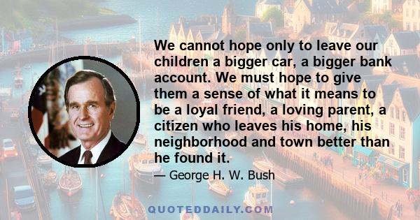 We cannot hope only to leave our children a bigger car, a bigger bank account. We must hope to give them a sense of what it means to be a loyal friend, a loving parent, a citizen who leaves his home, his neighborhood