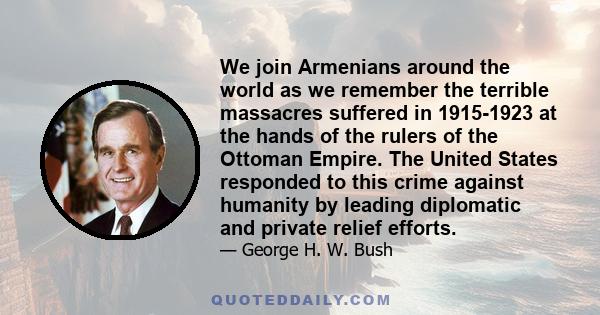 We join Armenians around the world as we remember the terrible massacres suffered in 1915-1923 at the hands of the rulers of the Ottoman Empire. The United States responded to this crime against humanity by leading