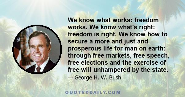 We know what works: freedom works. We know what's right: freedom is right. We know how to secure a more and just and prosperous life for man on earth: through free markets, free speech, free elections and the exercise