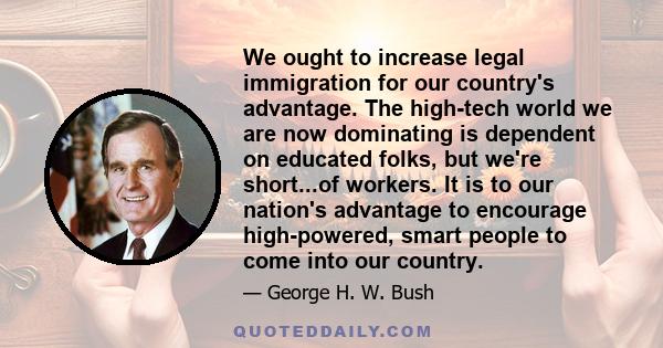 We ought to increase legal immigration for our country's advantage. The high-tech world we are now dominating is dependent on educated folks, but we're short...of workers. It is to our nation's advantage to encourage